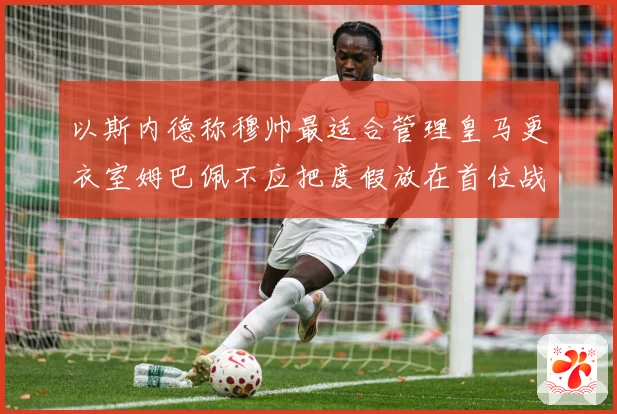 以斯内德称穆帅最适合管理皇马更衣室姆巴佩不应把度假放在首位战术观察：最新赛事动态与深度分析