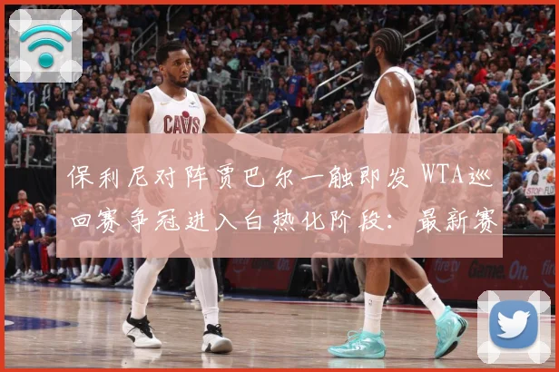 保利尼对阵贾巴尔一触即发 WTA巡回赛争冠进入白热化阶段：最新赛事动态与深度分析
