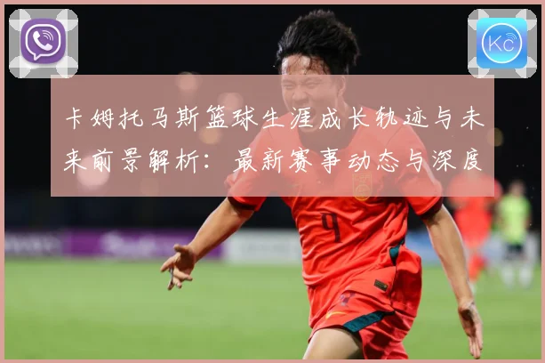 卡姆托马斯篮球生涯成长轨迹与未来前景解析：最新赛事动态与深度分析