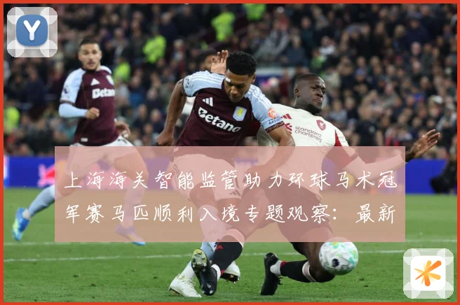 上海海关智能监管助力环球马术冠军赛马匹顺利入境专题观察：最新赛事动态与深度分析
